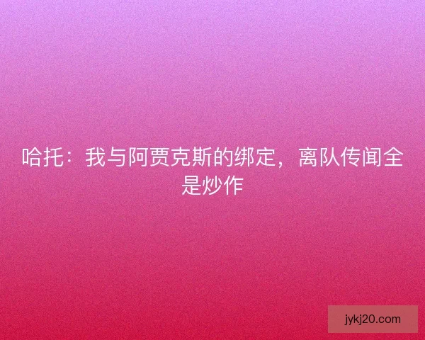 哈托：我与阿贾克斯的绑定，离队传闻全是炒作
