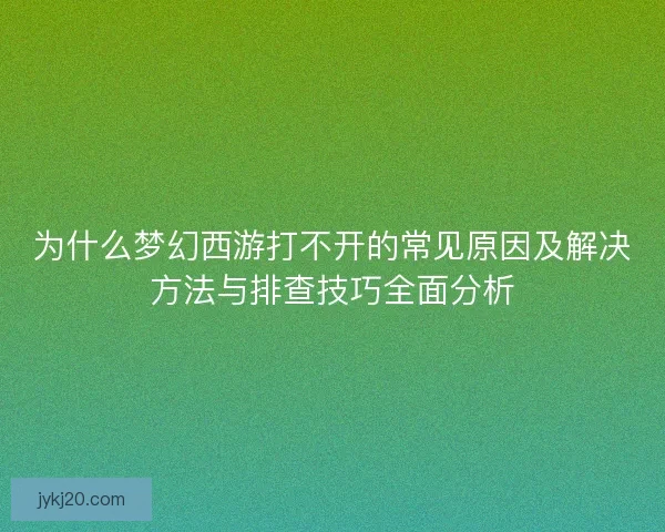 为什么梦幻西游打不开的常见原因及解决方法与排查技巧全面分析