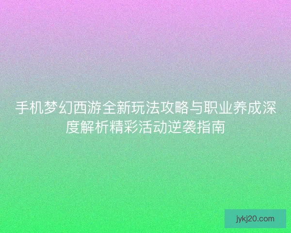手机梦幻西游全新玩法攻略与职业养成深度解析精彩活动逆袭指南