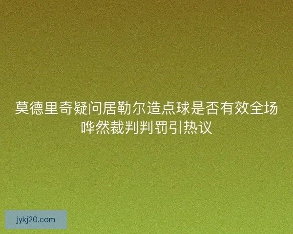 莫德里奇疑问居勒尔造点球是否有效全场哗然裁判判罚引热议