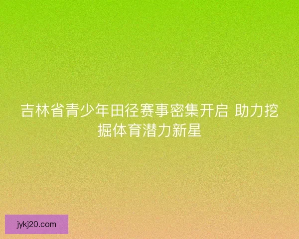 吉林省青少年田径赛事密集开启 助力挖掘体育潜力新星