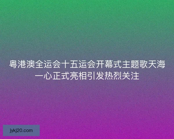 粤港澳全运会十五运会开幕式主题歌天海一心正式亮相引发热烈关注