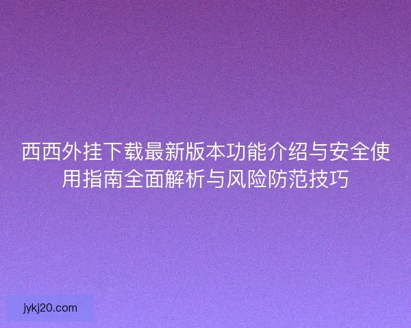 西西外挂下载最新版本功能介绍与安全使用指南全面解析与风险防范技巧