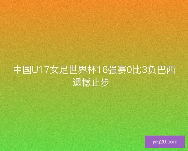 中国U17女足世界杯16强赛0比3负巴西遗憾止步  