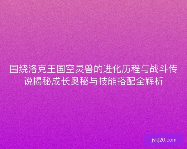 围绕洛克王国空灵兽的进化历程与战斗传说揭秘成长奥秘与技能搭配全解析